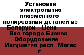 Установки электролитно-плазменного  полирования деталей из Беларуси › Цена ­ 100 - Все города Бизнес » Оборудование   . Ингушетия респ.,Магас г.